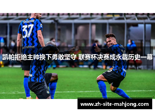 凯帕拒绝主帅换下勇敢坚守 联赛杯决赛成永载历史一幕